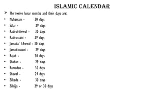 islamic calendar
 The twelve lunar months and their days are:
• Muharram - 30 days
• Safar - 29 days
• Rabi-ul-Awwal - 30 days
• Rabi-ussani - 29 days
• Jamada' l-Awwal - 30 days
• Jamad-ussani - 29 days
• Rajab - 30 days
• Shaban - 29 days
• Ramadan - 30 days
• Shawal - 29 days
• Zilkada - 30 days
• Zilhijja - 29 or 30 days
 