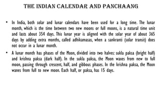 The Indian calendar and panchaang
• In India, both solar and lunar calendars have been used for a long time. The lunar
month, which is the time between two new moons or full moons, is a natural time unit
and lasts about 354 days. This lunar year is aligned with the solar year of about 365
days by adding extra months, called adhikamasas, when a sankranti (solar transit) does
not occur in a lunar month.
• A lunar month has phases of the Moon, divided into two halves: sukla paksa (bright half)
and krishna paksa (dark half). In the sukla paksa, the Moon waxes from new to full
moon, passing through crescent, half, and gibbous phases. In the krishna paksa, the Moon
wanes from full to new moon. Each half, or paksa, has 15 days.
 
