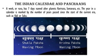 The Indian calendar and panchaang
• A week, or vara, has 7 days named after planets: Ravivara, Somavara, etc. The year in a
calendar is marked by the number of years passed since the start of the current era,
such as Kali or Saka.
 