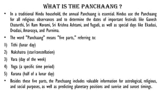 What is the panchaang ?
• In a traditional Hindu household, the annual Panchaang is essential. Hindus use the Panchaang
for all religious observances and to determine the dates of important festivals like Ganesh
Chaturthi, Sri Ram Navami, Sri Krishna Ashtami, and Yugadi, as well as special days like Ekadasi,
Dvadasi, Amavasya, and Purnima.
• The word "Panchaang" means "five parts," referring to:
1) Tithi (lunar day)
2) Nakshatra (star/constellation)
3) Vara (day of the week)
4) Yoga (a specific time period)
5) Karana (half of a lunar day)
• Besides these five parts, the Panchaang includes valuable information for astrological, religious,
and social purposes, as well as predicting planetary positions and sunrise and sunset timings.
 
