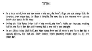 tithi
• In a lunar month, from one new moon to the next, the Moon's shape and size change daily. On
Amavasya (new moon day), the Moon is invisible. The next day, a thin crescent moon appears
briefly after sunset in the west.
• During the Sukla Paksa (bright half of the month), the Moon's visible part increases, reaching
half on the 7th or 8th day and becoming full at the end of the fortnight.
• In the Krishna Paksa (dark half), the Moon wanes. From the full moon to the 7th or 8th day, it
appears gibbous, then half, and finally crescent before becoming invisible again on the new
moon day.
 