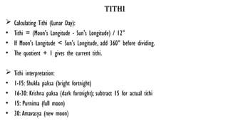 tithi
 Calculating Tithi (Lunar Day):
• Tithi = (Moon's Longitude - Sun's Longitude) / 12°
• If Moon's Longitude < Sun's Longitude, add 360° before dividing.
• The quotient + 1 gives the current tithi.
 Tithi interpretation:
• 1-15: Shukla paksa (bright fortnight)
• 16-30: Krishna paksa (dark fortnight); subtract 15 for actual tithi
• 15: Purnima (full moon)
• 30: Amavasya (new moon)
 