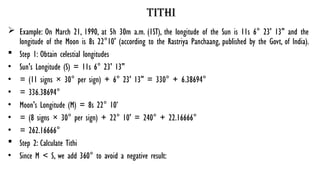 tithi
 Example: On March 21, 1990, at 5h 30m a.m. (1ST), the longitude of the Sun is 11s 6° 23' 13" and the
longitude of the Moon is 8s 22°10' (according to the Rastriya Panchaang, published by the Govt, of India).
 Step 1: Obtain celestial longitudes
• Sun's Longitude (S) = 11s 6° 23' 13"
• = (11 signs × 30° per sign) + 6° 23' 13" = 330° + 6.38694°
• = 336.38694°
• Moon's Longitude (M) = 8s 22° 10’
• = (8 signs × 30° per sign) + 22° 10' = 240° + 22.16666°
• = 262.16666°
 Step 2: Calculate Tithi
• Since M < S, we add 360° to avoid a negative result:
 