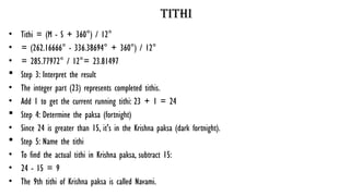 tithi
• Tithi = (M - S + 360°) / 12°
• = (262.16666° - 336.38694° + 360°) / 12°
• = 285.77972° / 12°= 23.81497
 Step 3: Interpret the result
• The integer part (23) represents completed tithis.
• Add 1 to get the current running tithi: 23 + 1 = 24
 Step 4: Determine the paksa (fortnight)
• Since 24 is greater than 15, it's in the Krishna paksa (dark fortnight).
 Step 5: Name the tithi
• To find the actual tithi in Krishna paksa, subtract 15:
• 24 - 15 = 9
• The 9th tithi of Krishna paksa is called Navami.
 