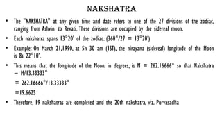 nakshatra
• The "NAKSHATRA" at any given time and date refers to one of the 27 divisions of the zodiac,
ranging from Ashvini to Revati. These divisions are occupied by the sidereal moon.
• Each nakshatra spans 13°20' of the zodiac. (360°/27 = 13°20’)
• Example: On March 21,1990, at 5h 30 am (1ST), the nirayana (sidereal) longitude of the Moon
is 8s 22°10’.
• This means that the longitude of the Moon, in degrees, is M = 262.16666° so that Nakshatra
= M/13.33333°
= 262.16666°/13.33333°
=19.6625
• Therefore, 19 nakshatras are completed and the 20th nakshatra, viz. Purvasadha
 