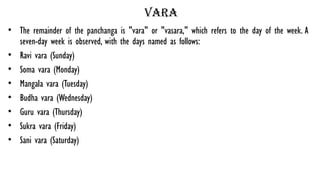 Vara
• The remainder of the panchanga is "vara" or "vasara," which refers to the day of the week. A
seven-day week is observed, with the days named as follows:
• Ravi vara (Sunday)
• Soma vara (Monday)
• Mangala vara (Tuesday)
• Budha vara (Wednesday)
• Guru vara (Thursday)
• Sukra vara (Friday)
• Sani vara (Saturday)
 