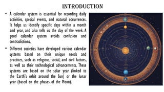 Introduction
• A calendar system is essential for recording daily
activities, special events, and natural occurrences.
It helps us identify specific days within a month
and year, and also tells us the day of the week. A
good calendar system avoids confusion and
contradictions.
• Different societies have developed various calendar
systems based on their unique needs and
practices, such as religious, social, and civil factors,
as well as their technological advancements. These
systems are based on the solar year (linked to
the Earth's orbit around the Sun) or the lunar
year (based on the phases of the Moon).
 