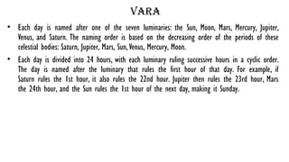 Vara
• Each day is named after one of the seven luminaries: the Sun, Moon, Mars, Mercury, Jupiter,
Venus, and Saturn. The naming order is based on the decreasing order of the periods of these
celestial bodies: Saturn, Jupiter, Mars, Sun,Venus, Mercury, Moon.
• Each day is divided into 24 hours, with each luminary ruling successive hours in a cyclic order.
The day is named after the luminary that rules the first hour of that day. For example, if
Saturn rules the 1st hour, it also rules the 22nd hour. Jupiter then rules the 23rd hour, Mars
the 24th hour, and the Sun rules the 1st hour of the next day, making it Sunday.
 