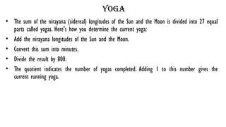 yoga
• The sum of the nirayana (sidereal) longitudes of the Sun and the Moon is divided into 27 equal
parts called yogas. Here's how you determine the current yoga:
• Add the nirayana longitudes of the Sun and the Moon.
• Convert this sum into minutes.
• Divide the result by 800.
• The quotient indicates the number of yogas completed. Adding 1 to this number gives the
current running yoga.
 