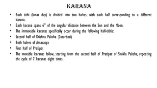 karana
• Each tithi (lunar day) is divided into two halves, with each half corresponding to a different
karana.
• Each karana spans 6° of the angular distance between the Sun and the Moon.
• The immovable karanas specifically occur during the following half-tithis:
• Second half of Krishna Paksha (Caturdasi)
• Both halves of Amavasya
• First half of Pratipat
• The movable karanas follow, starting from the second half of Pratipat of Shukla Paksha, repeating
the cycle of 7 karanas eight times.
 