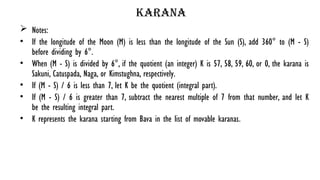 karana
 Notes:
• If the longitude of the Moon (M) is less than the longitude of the Sun (S), add 360° to (M - S)
before dividing by 6°.
• When (M - S) is divided by 6°, if the quotient (an integer) K is 57, 58, 59, 60, or 0, the karana is
Sakuni, Catuspada, Naga, or Kimstughna, respectively.
• If (M - S) / 6 is less than 7, let K be the quotient (integral part).
• If (M - S) / 6 is greater than 7, subtract the nearest multiple of 7 from that number, and let K
be the resulting integral part.
• K represents the karana starting from Bava in the list of movable karanas.
 