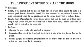 True Positions of the Sun and the Moon
 Introduction
• Initially, it was assumed that the Sun and Moon move in circular orbits around the Earth at a
constant speed. However, observations showed that their movements are not uniform. To correct the
mean positions and obtain the true positions, we use the epicyclic theory, which is explained below.
• Epicyclic Theory (Mandaphala)The epicyclic theory suggests that while the mean Sun or Moon moves
along a large circular orbit, the actual (true) Sun or Moon moves along a smaller circle called an
epicycle, which is centered on the larger orbit.
• Key Terms:
1. Kaksavrtta: The large circular orbit with Earth at its center.
2. Nicoccarekha (Apse Line): A line from Earth to the farthest point of the true Sun or Moon on the
epicycle.
3. Mandocca (Apogee) and Mandanica (Perigee): Points on the epicycle where the true Sun or Moon is
farthest and closest to the Earth, respectively.
 