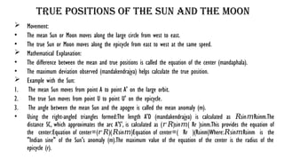 True Positions of the Sun and the Moon
 Movement:
• The mean Sun or Moon moves along the large circle from west to east.
• The true Sun or Moon moves along the epicycle from east to west at the same speed.
 Mathematical Explanation:
• The difference between the mean and true positions is called the equation of the center (mandaphala).
• The maximum deviation observed (mandakendrajya) helps calculate the true position.
 Example with the Sun:
1. The mean Sun moves from point A to point A' on the large orbit.
2. The true Sun moves from point U to point U' on the epicycle.
3. The angle between the mean Sun and the apogee is called the mean anomaly (m).
• Using the right-angled triangles formed:The length A'D (mandakendrajya) is calculated as sin⁡ Rsinm.The
𝑅 𝑚
distance SC, which approximates the arc A'S', is calculated as ( )sin⁡ ( Rr​)sinm.This provides the equation of
𝑟𝑅 𝑚
the center:Equation of center=( )( sin⁡ )Equation of center=( Rr​ )(Rsinm)Where: sin⁡ Rsinm is the
𝑟𝑅 𝑅 𝑚 𝑅 𝑚
"Indian sine" of the Sun's anomaly (m).The maximum value of the equation of the center is the radius of the
epicycle (r).
 