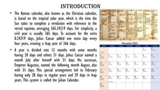 Introduction
• The Roman calendar, also known as the Christian calendar,
is based on the tropical solar year, which is the time the
Sun takes to complete a revolution with reference to the
vernal equinox, averaging 365.24219 days. For simplicity, a
civil year is usually 365 days. To account for the extra
0.24219 days, Julius Caesar added one extra day every
four years, creating a leap year of 366 days.
• A year is divided into 12 months with some months
having 30 days and others 31 days. Julius Caesar named a
month July after himself with 31 days. His successor,
Emperor Augustus, named the following month August, also
with 31 days. This special arrangement led to February
having only 28 days in regular years and 29 days in leap
years. This system is called the Julian Calendar.
 