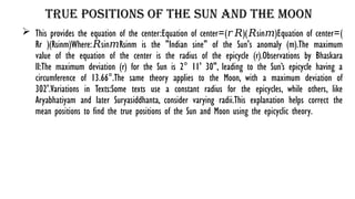 True Positions of the Sun and the Moon
 This provides the equation of the center:Equation of center=( )( sin⁡ )Equation of center=(
𝑟𝑅 𝑅 𝑚
Rr​ )(Rsinm)Where: sin⁡ Rsinm is the "Indian sine" of the Sun's anomaly (m).The maximum
𝑅 𝑚
value of the equation of the center is the radius of the epicycle (r).Observations by Bhaskara
II:The maximum deviation (r) for the Sun is 2° 11' 30", leading to the Sun’s epicycle having a
circumference of 13.66°.The same theory applies to the Moon, with a maximum deviation of
302'.Variations in Texts:Some texts use a constant radius for the epicycles, while others, like
Aryabhatiyam and later Suryasiddhanta, consider varying radii.This explanation helps correct the
mean positions to find the true positions of the Sun and Moon using the epicyclic theory.
 