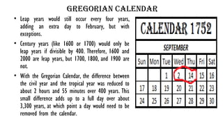 Gregorian calendar
• Leap years would still occur every four years,
adding an extra day to February, but with
exceptions.
• Century years (like 1600 or 1700) would only be
leap years if divisible by 400. Therefore, 1600 and
2000 are leap years, but 1700, 1800, and 1900 are
not.
• With the Gregorian Calendar, the difference between
the civil year and the tropical year was reduced to
about 2 hours and 55 minutes over 400 years. This
small difference adds up to a full day over about
3,300 years, at which point a day would need to be
removed from the calendar.
 