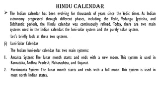hindu calendar
 The Indian calendar has been evolving for thousands of years since the Vedic times. As Indian
astronomy progressed through different phases, including the Vedic, Vedanga Jyotisha, and
Siddhantic periods, the Hindu calendar was continuously refined. Today, there are two main
systems used in the Indian calendar: the luni-solar system and the purely solar system.
Let's briefly look at these two systems.
(i) Luni-Solar Calendar
The Indian luni-solar calendar has two main systems:
1. Amanta System: The lunar month starts and ends with a new moon. This system is used in
Karnataka, Andhra Pradesh, Maharashtra, and Gujarat.
2. Purnimanta System: The lunar month starts and ends with a full moon. This system is used in
most north Indian states.
 