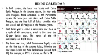 hindu calendar
• In both systems, the lunar year starts with Caitra
Sukla Pratipat. In the Amanta system, the year ends
with Phalguna Krsna Amavasya. In the Purnimanta
system, the lunar year also starts with Caitra Sukla
Pratipat, but the first half of Caitra coincides with
the second half of Phalguna in the Amanta system.
• Each lunar year is called a samvatsara, and there is
a cycle of 60 samvatsaras, which is five times the
12-year Jovian cycle. The names of the 60
samvatsaras are listed below.
• The lunar new year, called Candramana Yugadi, starts
on the first day of the Amanta Caitra, following the
new moon before the Mesa Sankramana (around April
14). For example, in 1993, it started on March 24.
 