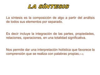 La síntesis es la composición de algo a partir del análisis
de todos sus elementos por separado.
Es decir incluye la integración de las partes, propiedades,
relaciones, operaciones, en una totalidad significativa.
Nos permite dar una interpretación holística que favorece la
comprensión que se realiza con palabras propias.(1-3)
 