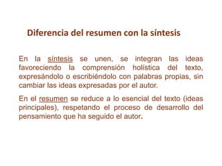 En la síntesis se unen, se integran las ideas
favoreciendo la comprensión holística del texto,
expresándolo o escribiéndolo con palabras propias, sin
cambiar las ideas expresadas por el autor.
En el resumen se reduce a lo esencial del texto (ideas
principales), respetando el proceso de desarrollo del
pensamiento que ha seguido el autor.
Diferencia del resumen con la síntesis
 
