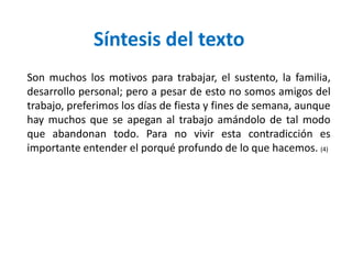 Son muchos los motivos para trabajar, el sustento, la familia,
desarrollo personal; pero a pesar de esto no somos amigos del
trabajo, preferimos los días de fiesta y fines de semana, aunque
hay muchos que se apegan al trabajo amándolo de tal modo
que abandonan todo. Para no vivir esta contradicción es
importante entender el porqué profundo de lo que hacemos. (4)
Síntesis del texto
 