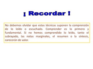 No debemos olvidar que estas técnicas suponen la comprensión
de lo leído o escuchado. Comprender es lo primero y
fundamental. Si no hemos comprendido lo leído, tanto el
subrayado, las notas marginales, el resumen o la síntesis,
carecerán de valor.
 