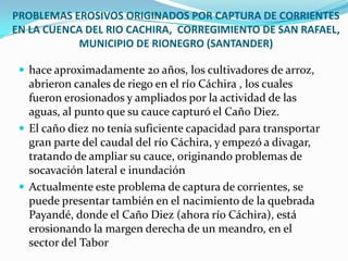 PROBLEMAS EROSIVOS ORIGINADOS POR CAPTURA DE CORRIENTES EN LA CUENCA DEL RIO CACHIRA,  CORREGIMIENTO DE SAN RAFAEL, MUNICIPIO DE RIONEGRO (SANTANDER)hace aproximadamente 20 años, los cultivadores de arroz, abrieron canales de riego en el río Cáchira , los cuales fueron erosionados y ampliados por la actividad de las aguas, al punto que su cauce capturó el Caño Diez.El caño diez no tenía suficiente capacidad para transportar gran parte del caudal del río Cáchira, y empezó a divagar, tratando de ampliar su cauce, originando problemas de socavación lateral e inundaciónActualmente este problema de captura de corrientes, se puede presentar también en el nacimiento de la quebrada Payandé, donde el Caño Diez (ahora río Cáchira), está erosionando la margen derecha de un meandro, en el sector del Tabor