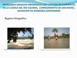 Registro fotográficoPROBLEMAS EROSIVOS ORIGINADOS POR CAPTURA DE CORRIENTES EN LA CUENCA DEL RIO CACHIRA,  CORREGIMIENTO DE SAN RAFAEL, MUNICIPIO DE RIONEGRO (SANTANDER)