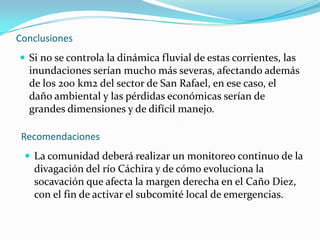 Conclusiones Si no se controla la dinámica fluvial de estas corrientes, las inundaciones serían mucho más severas, afectando además de los 200 km2 del sector de San Rafael, en ese caso, el daño ambiental y las pérdidas económicas serían de grandes dimensiones y de difícil manejo.RecomendacionesLa comunidad deberá realizar un monitoreo continuo de la divagación del río Cáchira y de cómo evoluciona la socavación que afecta la margen derecha en el Caño Diez, con el fin de activar el subcomité local de emergencias.RecomendacionesCualquier obra definitiva o permanente que se pretenda realizar, como diques laterales o direccionales, bolsacretos, muros, etc, para proteger las orillas y corregir el cauce del río, debe ser analizada para garantizar su eficacia.La comunidad propone la idea de crear un distrito de riego que posibilite la distribución de las aguas del río Cáchira, hacia su cauce original, el Caño Diez y la Quebrada Payandé. De esta manera se reduciría la amenaza por inundación.Corregir con maquinaria la dirección del cauce y del flujo de Caño Diez (ahora Río Cáchira), mediante movimientos de tierra que protejan la orilla, a manera de terrazas y diques.