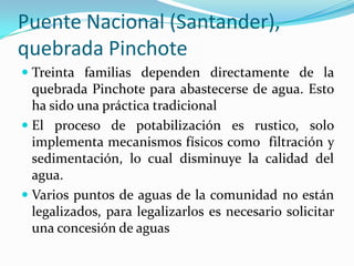 La capacidad de carga de la quebrad no permite abastecer de agua a muchas familias por lo cual la comunidad debió hacer otro acueducto veredal en otra vereda a 7 Km. de distancia.La CAS otorgo una concesión de aguas a un particular para redistribuirla dentro de un condominio campestre.En época seca el caudal ha disminuido incluso a 0,4 l/seg.
