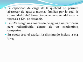 La comunidad se manifestó públicamente para demostrara su inconformismo frente a la concesión de aguas para el condominio.La comunidad espera lograr derogar la resolución que permite la concesión de agua para el condominio.La quebrada no ha tenido un manejo adecuado por lo que se presentan problemas como deforestación, sobrepastoreo junto a ella, arrastre de materia orgánica, vertimiento de residuos sólidos y líquidos en ella.   