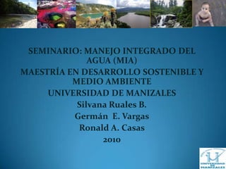 SEMINARIO: MANEJO INTEGRADO DEL AGUA (MIA) MAESTRÍA EN DESARROLLO SOSTENIBLE Y MEDIO AMBIENTE UNIVERSIDAD DE MANIZALES  Silvana Ruales B. Germán  E. Vargas Ronald A. Casas 2010 