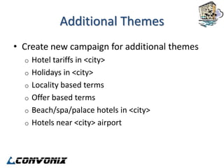 Additional Themes
• Create new campaign for additional themes
  o   Hotel tariffs in <city>
  o   Holidays in <city>
  o   Locality based terms
  o   Offer based terms
  o   Beach/spa/palace hotels in <city>
  o   Hotels near <city> airport
 