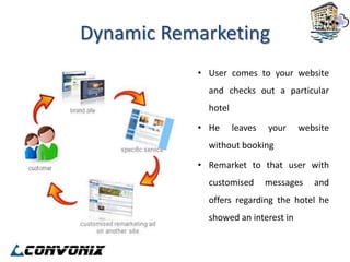 Dynamic Remarketing
           • User comes to your website
             and checks out a particular
             hotel

           • He      leaves   your   website
             without booking

           • Remarket to that user with
             customised       messages   and
             offers regarding the hotel he
             showed an interest in
 