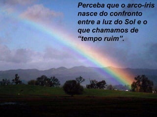 Perceba que o arco-íris
nasce do confronto
entre a luz do Sol e o
que chamamos de
“tempo ruim”.
 