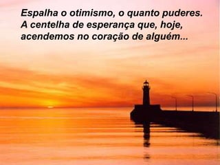 Espalha o otimismo, o quanto puderes.
A centelha de esperança que, hoje,
acendemos no coração de alguém...
 