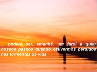 ... poderá ser, amanhã, um farol a guiar
nossos passos quando estivermos perdidos
nas tormentas da vida.
 