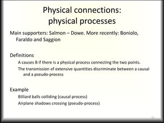 Physical connections:physical processesMain supporters: Salmon – Dowe. More recently: Boniolo, Faraldo and SaggionDefinitionsA causes B if there is a physical process connecting the two points.The transmission of extensive quantities discriminate between a causal and a pseudo-processExampleBilliard balls colliding (causal process)Airplane shadows crossing (pseudo-process)11