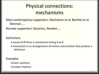 Physical connections:mechanismsMain contemporary supporters: Machamer et al, Bechtel et al, Glennan, …Remote supporters: Decartes, Newton, …DefinitionsA causes B iff there is mechanism linking A to BA mechanism is an arrangements of entities and activities that produce a behaviourExamplesProtein synthesis Circadian rhythms12