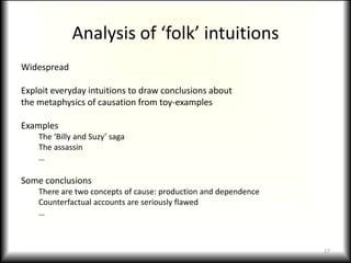 Analysis of ‘folk’ intuitionsWidespreadExploit everyday intuitions to draw conclusions aboutthe metaphysics of causation from toy-examplesExamplesThe ‘Billy and Suzy’ sagaThe assassin…Some conclusionsThere are two concepts of cause: production and dependenceCounterfactual accounts are seriously flawed…17