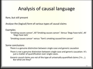 Analysis of causal languageRare, but still presentAnalyse the (logical) form of various types of causal claimsExamples‘Smoking causes cancer’, All ‘Smoking causes cancer’. Versus ‘Dogs have tails’, All ‘Dogs have tails’‘Smoking causes cancer’ versus ‘Tom’s smoking caused him cancer’Some conclusionsThere is a genuine distinction between single-case and generic causationThere is not a genuine distinction between single-case and generic causation. It’s just a matter of quantification over single-cases.Generic causal claims are not of the type of universally quantified claims (x …). But what are they?18
