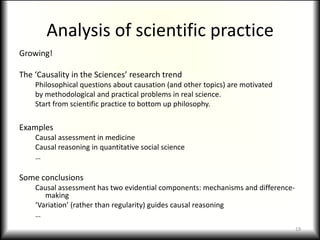Analysis of scientific practiceGrowing!The ‘Causality in the Sciences’ research trendPhilosophical questions about causation (and other topics) are motivatedby methodological and practical problems in real science.Start from scientific practice to bottom up philosophy.ExamplesCausal assessment in medicineCausal reasoning in quantitative social science…Some conclusionsCausal assessment has two evidential components: mechanisms and difference-making‘Variation’ (rather than regularity) guides causal reasoning…19