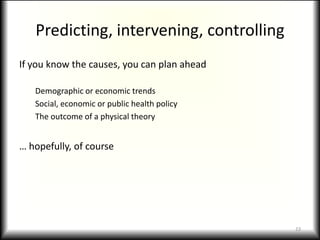 Predicting, intervening, controllingIf you know the causes, you can plan aheadDemographic or economic trendsSocial, economic or public health policyThe outcome of a physical theory… hopefully, of course23