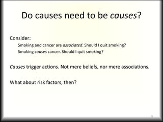 Do causes need to be causes?Consider:Smoking and cancer are associated. Should I quit smoking?Smoking causes cancer. Should I quit smoking?Causes trigger actions. Not mere beliefs, nor mere associations.What about risk factors, then?25