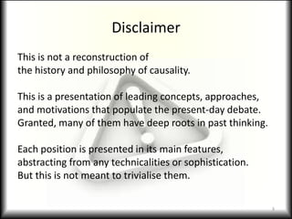 DisclaimerThis is not a reconstruction ofthe history and philosophy of causality.This is a presentation of leading concepts, approaches,and motivations that populate the present-day debate.Granted, many of them have deep roots in past thinking.Each position is presented in its main features,abstracting from any technicalities or sophistication.But this is not meant to trivialise them.3