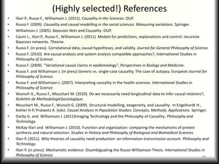 (Highly selected!) ReferencesIllari P., Russo F., Williamson J. (2011). Causality in the Sciences. OUP.Russo F. (2009). Causality and causal modelling in the social sciences. Measuring variations. Springer.Williamson J. (2005). Bayesian Nets and Causality. OUP.Casini L., Illari P., Russo F., Williamson J. (2011). Models for predictions, explanations and control: recursive Bayesian networks. Theoria.Russo F. (in press). Correlational data, causal hypotheses, and validity. Journal for General Philosophy of Science.Russo F. (2010). Are causal analysis and system analysis compatible approaches?, International Studies in Philosophy of Science.Russo F. (2009). “Variational causal claims in epidemiology”, Perspectives in Biology and Medicine.Russo F. and Williamson J. (in press) Generic vs. single-case causality. The case of autopsy. European Journal for Philosophy of Science.Russo F. and Williamson J. (2007). Interpreting causality in the health sciences. International Studies in Philosophy of Science.Wunsch G., Russo F., Mouchart M. (2010). Do we necessarily need longitudinal data to infer causal relations?, Bullettin de MethodologieSociologique.Mouchart M., Russo F., Wunsch G. (2009). Structural modelling, exogeneity, and causality.  In Engelhardt H., Kohler H-P, Prskwetz A. (eds). Causal Analysis in Population Studies: Concepts, Methods, Applications. Springer.Darby G. and  Williamson J. (2011)Imaging Technology and the Philosophy of Causality. Philosophy and Technology.McKay Illari and  Williamson J. (2010). Function and organization: comparing the mechanisms of protein synthesis and natural selection. Studies in History and Philosophy of Biological and Biomedical Sciences.Illari P. (2011). Why theories of causality need production: an information-transmission account. Philosophy and Technology.Illari P. (in press). Mechanistic evidence: Disambiguating the Russo-Williamson Thesis. International Studies in Philosophy of Science.30