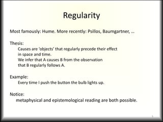 RegularityMost famously: Hume. More recently: Psillos, Baumgartner, …Thesis:Causes are ‘objects’ that regularly precede their effectin space and time.We infer that A causes B from the observationthat B regularly follows A.Example:Every time I push the button the bulb lights up.Notice:	metaphysical and epistemological reading are both possible.5