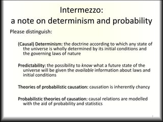 Intermezzo:a note on determinism and probabilityPlease distinguish:(Causal) Determinism: the doctrine according to which any state of the universe is wholly determined by its initial conditions and the governing laws of naturePredictability: the possibility to know what a future state of the universe will be given the available information about laws and initial conditionsTheories of probabilistic causation: causation is inherently chancyProbabilistic theories of causation: causal relations are modelled with the aid of probability and statistics7