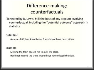 Difference-making:counterfactualsPioneered by D. Lewis. Still the basis of any account involving counterfactual, including the “potential outcome” approach in statisticsDefinitionA causes B iff, had A not been, B would not have been either.ExampleMissing the train caused me to miss the class.Had I not missed the train, I would not have missed the class.9