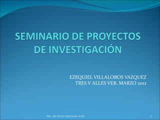EZEQUIEL VILLALOBOS VAZQUEZ
                  TRES V ALLES VER. MARZO 2012




Ma. del Rocío Espinosa Avila                     1
 
